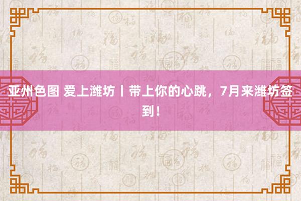 亚州色图 爱上潍坊丨带上你的心跳，7月来潍坊签到！