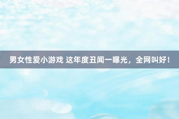 男女性爱小游戏 这年度丑闻一曝光，全网叫好！