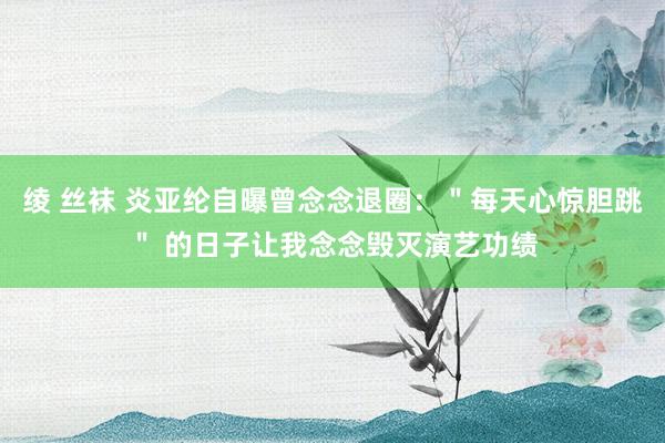 绫 丝袜 炎亚纶自曝曾念念退圈：＂每天心惊胆跳＂ 的日子让我念念毁灭演艺功绩
