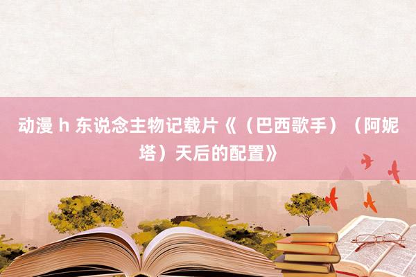 动漫 h 东说念主物记载片《（巴西歌手）（阿妮塔）天后的配置》
