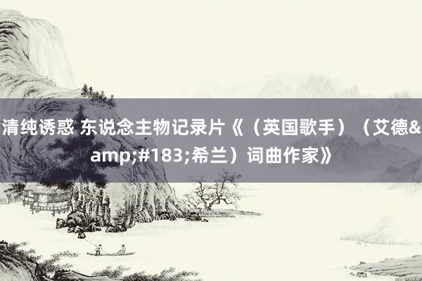 清纯诱惑 东说念主物记录片《（英国歌手）（艾德&#183;希兰）词曲作家》